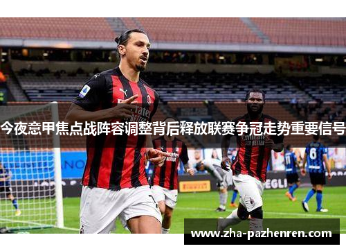 今夜意甲焦点战阵容调整背后释放联赛争冠走势重要信号