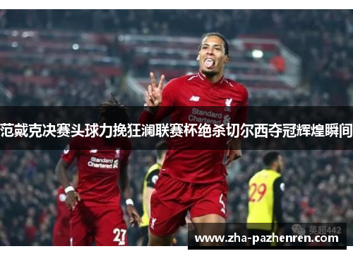 范戴克决赛头球力挽狂澜联赛杯绝杀切尔西夺冠辉煌瞬间 范戴克决赛头球力挽狂澜联赛杯绝杀切尔西夺冠辉煌瞬间