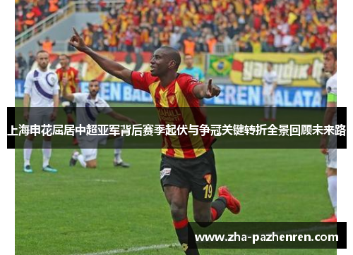 上海申花屈居中超亚军背后赛季起伏与争冠关键转折全景回顾未来路 上海申花屈居中超亚军背后赛季起伏与争冠关键转折全景回顾未来路