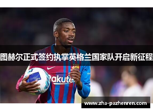 图赫尔正式签约执掌英格兰国家队开启新征程