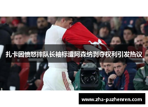 扎卡因愤怒摔队长袖标遭阿森纳剥夺权利引发热议